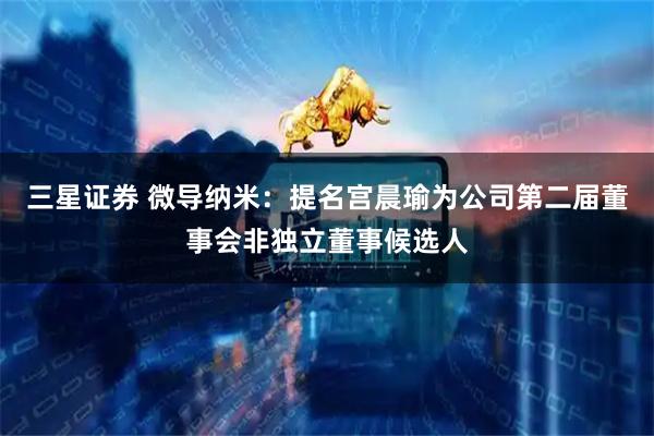 三星证券 微导纳米：提名宫晨瑜为公司第二届董事会非独立董事候选人