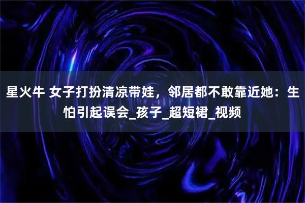 星火牛 女子打扮清凉带娃，邻居都不敢靠近她：生怕引起误会_孩子_超短裙_视频