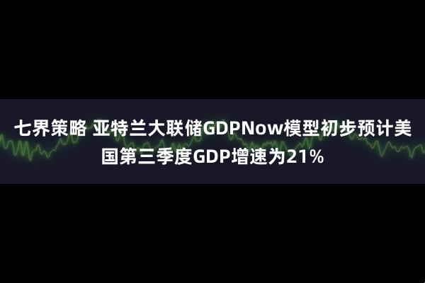 七界策略 亚特兰大联储GDPNow模型初步预计美国第三季度GDP增速为21%
