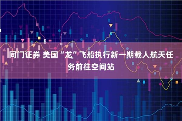 同门证券 美国“龙”飞船执行新一期载人航天任务前往空间站