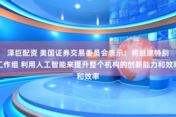 泽巨配资 美国证券交易委员会表示：将组建特别工作组 利用人工智能来提升整个机构的创新能力和效率