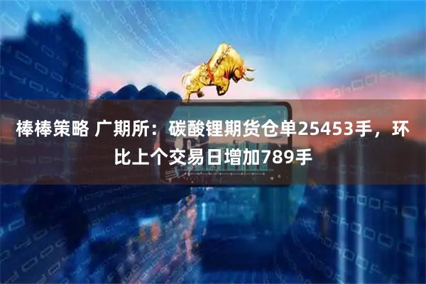棒棒策略 广期所：碳酸锂期货仓单25453手，环比上个交易日增加789手