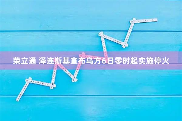 荣立通 泽连斯基宣布乌方6日零时起实施停火