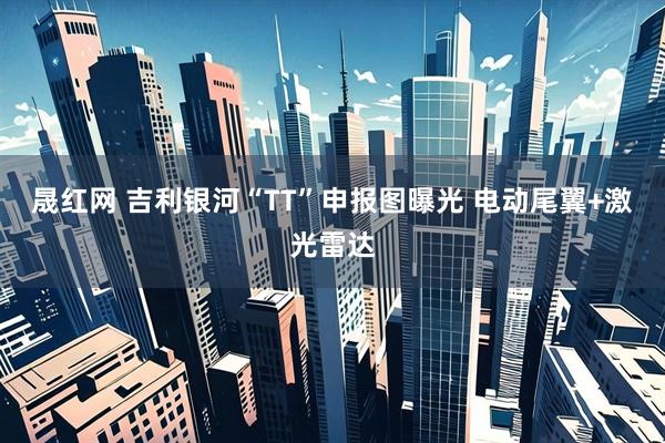 晟红网 吉利银河“TT”申报图曝光 电动尾翼+激光雷达
