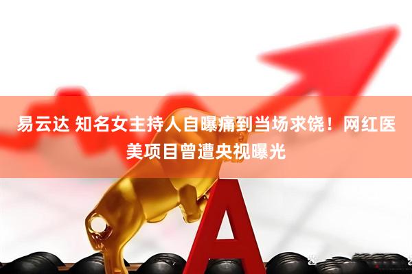 易云达 知名女主持人自曝痛到当场求饶！网红医美项目曾遭央视曝光