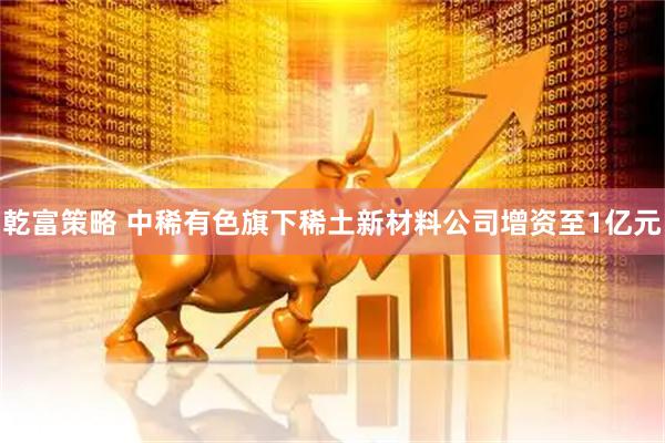 乾富策略 中稀有色旗下稀土新材料公司增资至1亿元