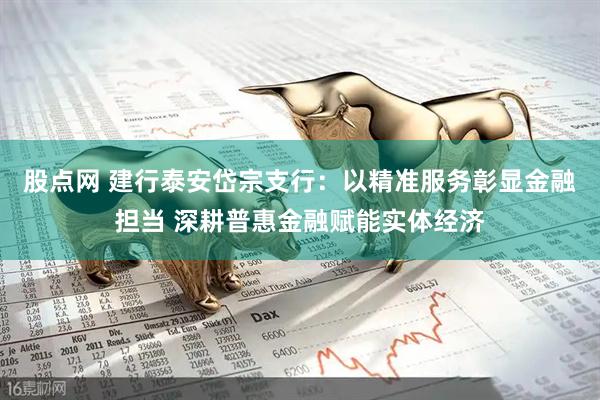 股点网 建行泰安岱宗支行：以精准服务彰显金融担当 深耕普惠金融赋能实体经济