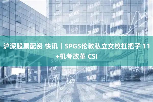 沪深股票配资 快讯｜SPGS伦敦私立女校扛把子 11+机考改革 CSI