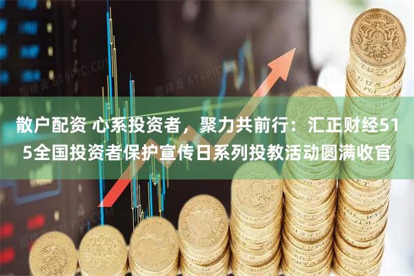 散户配资 心系投资者,聚力共前行:汇正财经515全国投资者保护宣传日系列投教活动圆满收官
