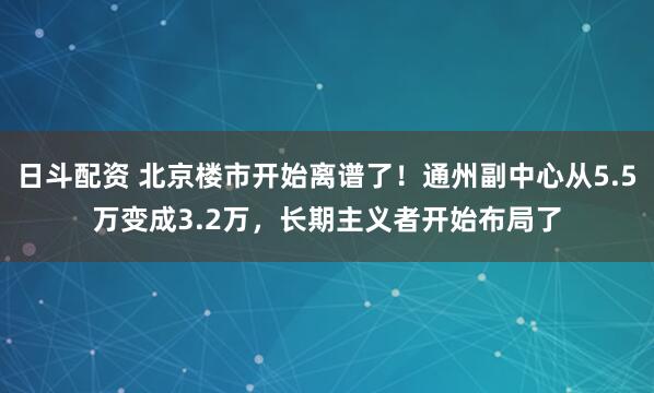 日斗配资 北京楼市开始离谱了！通州副中心从5.5万变成3.2万，长期主义者开始布局了