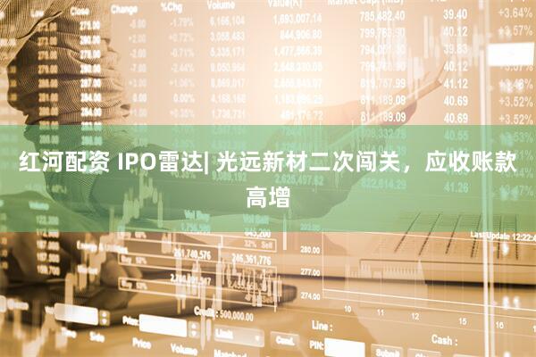 红河配资 IPO雷达| 光远新材二次闯关，应收账款高增