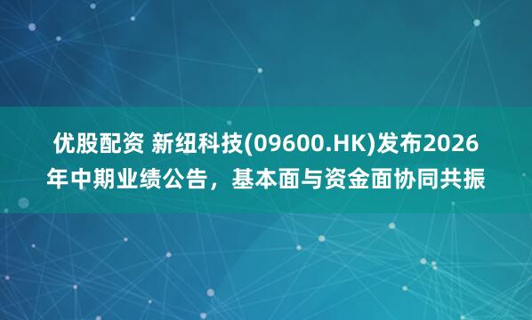 优股配资 新纽科技(09600.HK)发布2026年中期业绩公告，基本面与资金面协同共振